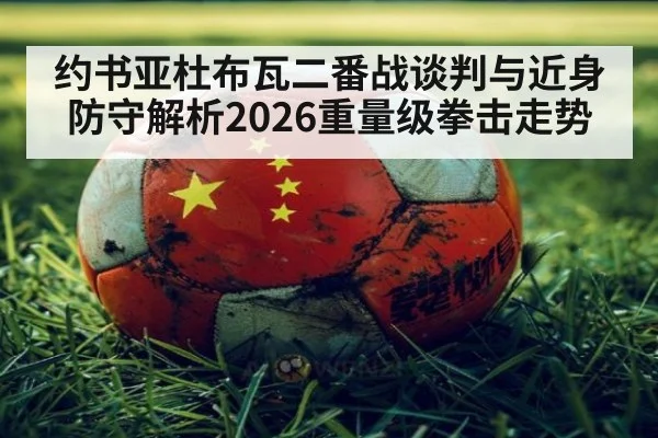 约书亚杜布瓦二番战谈判与近身防守解析2026重量级拳击走势