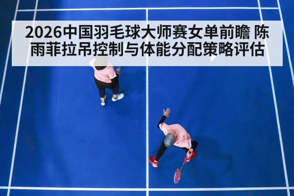 2026中国羽毛球大师赛女单前瞻 陈雨菲拉吊控制与体能分配策略评估
