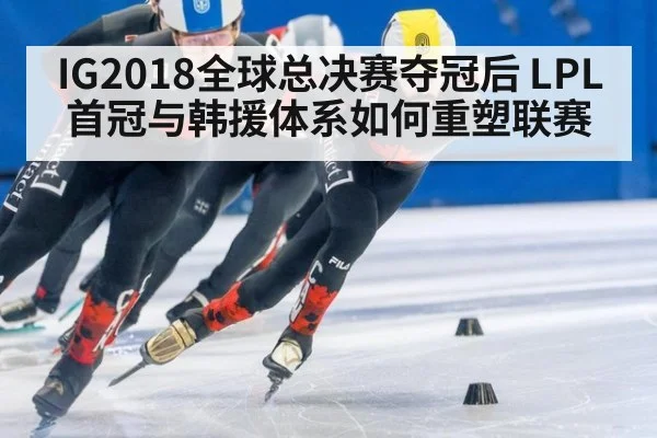IG2018全球总决赛夺冠后 LPL首冠与韩援体系如何重塑联赛